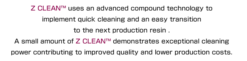 Z CLEAN™ uses an advanced compound technology to implement quick cleaning and replacement. A small amount demonstrates exceptional cleaning power, and contributes to improved quality and production costs.